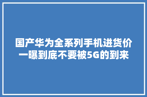 国产华为全系列手机进货价一曝到底不要被5G的到来给坑了