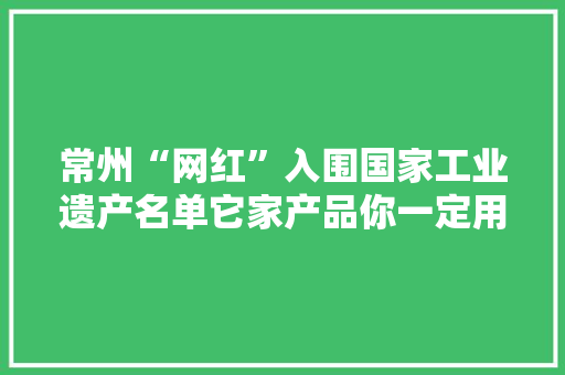 常州“网红”入围国家工业遗产名单它家产品你一定用过……