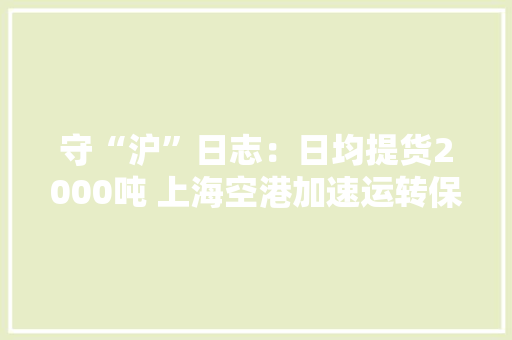 守“沪”日志：日均提货2000吨 上海空港加速运转保畅稳链