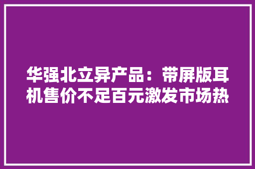 华强北立异产品：带屏版耳机售价不足百元激发市场热潮