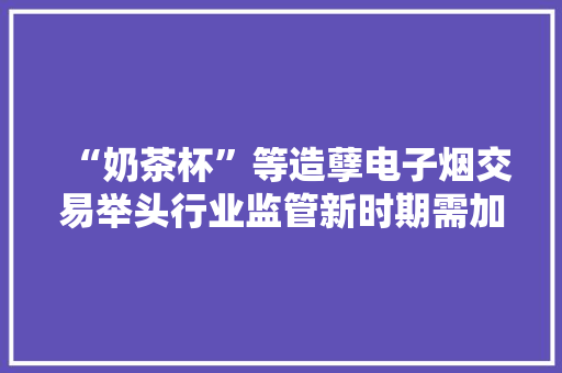 “奶茶杯”等造孽电子烟交易举头行业监管新时期需加强司法