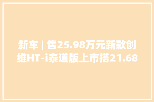 新车 | 售25.98万元新款创维HT-i泰道版上市搭21.68千瓦时电池
