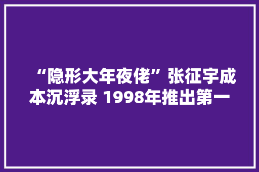 “隐形大年夜佬”张征宇成本沉浮录 1998年推出第一台PDA取名“商务通”