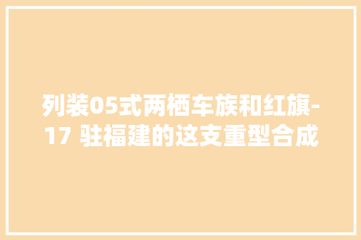 列装05式两栖车族和红旗-17 驻福建的这支重型合成旅装备大年夜进级