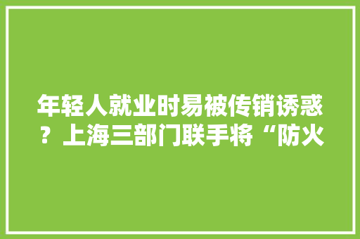 年轻人就业时易被传销诱惑？上海三部门联手将“防火墙”送进校园