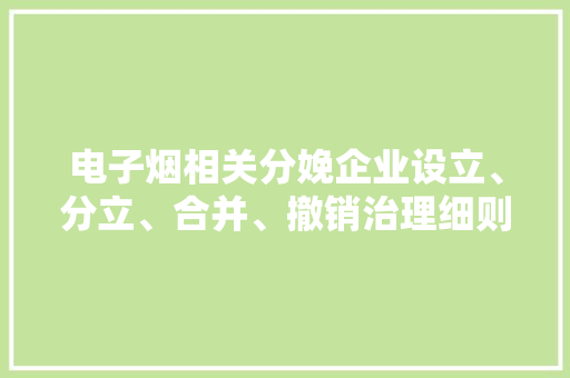 电子烟相关分娩企业设立、分立、合并、撤销治理细则