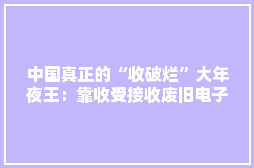 中国真正的“收破烂”大年夜王：靠收受接收废旧电子垃圾月入跨越10亿