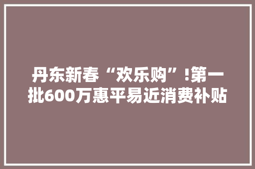 丹东新春“欢乐购”!第一批600万惠平易近消费补贴来了！
