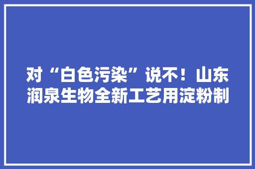 对“白色污染”说不！山东润泉生物全新工艺用淀粉制作塑料