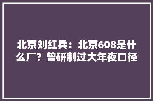 北京刘红兵：北京608是什么厂？曾研制过大年夜口径片子镜头你知道吗