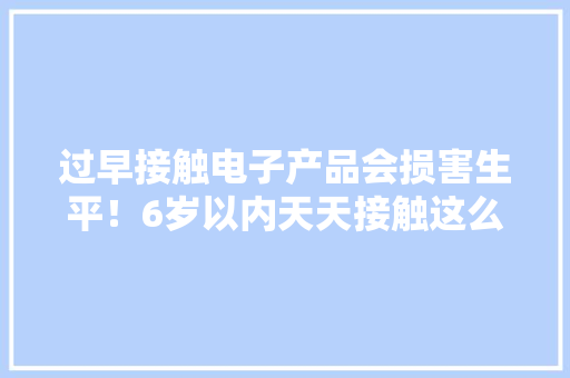 过早接触电子产品会损害生平！6岁以内天天接触这么久最好