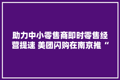助力中小零售商即时零售经营提速 美团闪购在南京推“金牌好店”