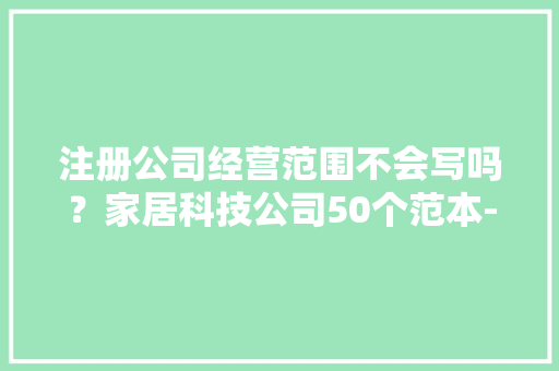 注册公司经营范围不会写吗？家居科技公司50个范本-拿走就可以用