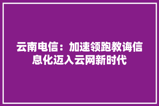 云南电信：加速领跑教诲信息化迈入云网新时代
