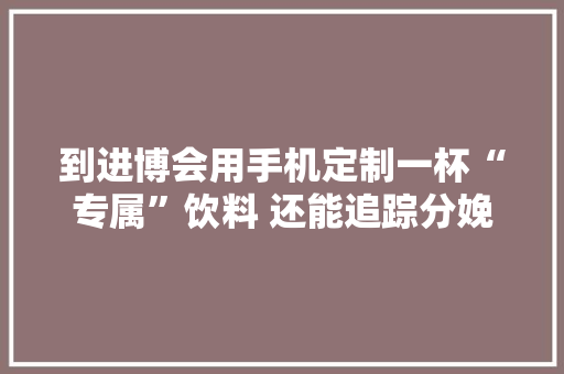 到进博会用手机定制一杯“专属”饮料 还能追踪分娩和能耗数据