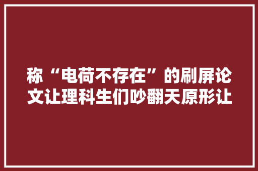 称“电荷不存在”的刷屏论文让理科生们吵翻天原形让人无语凝噎
