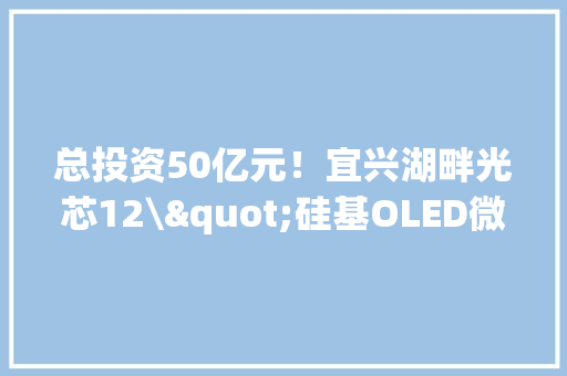 总投资50亿元！宜兴湖畔光芯12\"硅基OLED微显项目奠基