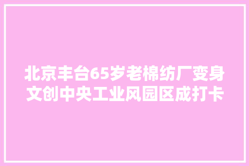 北京丰台65岁老棉纺厂变身文创中央工业风园区成打卡新去处