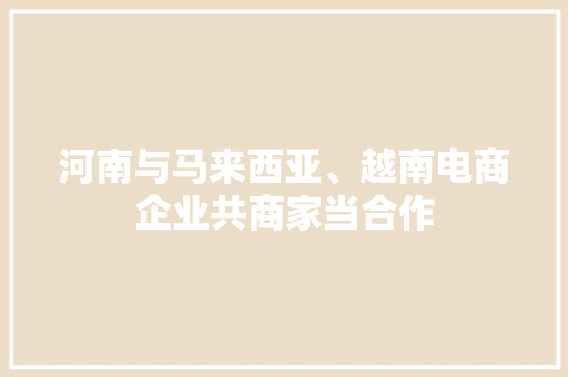 河南与马来西亚、越南电商企业共商家当合作