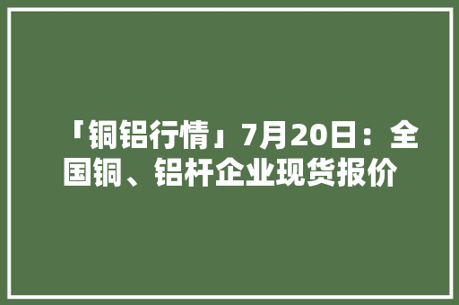 「铜铝行情」7月20日：全国铜、铝杆企业现货报价