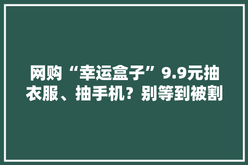 网购“幸运盒子”9.9元抽衣服、抽手机？别等到被割韭菜才追悔莫及