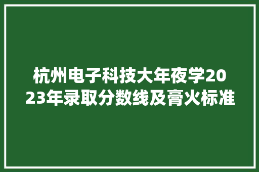 杭州电子科技大年夜学2023年录取分数线及膏火标准(收藏)