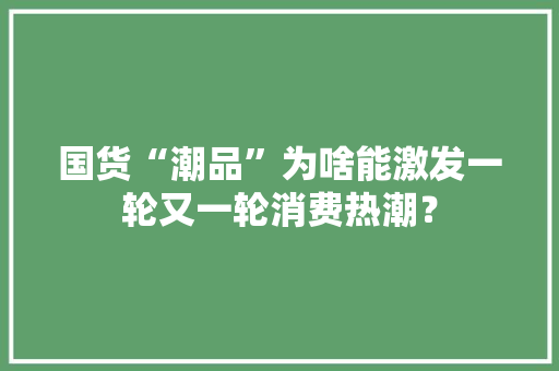国货“潮品”为啥能激发一轮又一轮消费热潮？