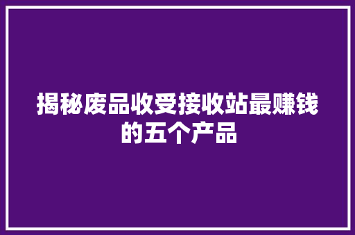 揭秘废品收受接收站最赚钱的五个产品