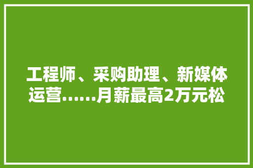 工程师、采购助理、新媒体运营……月薪最高2万元松江这些企业招人！