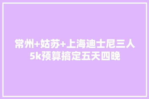常州+姑苏+上海迪士尼三人5k预算搞定五天四晚