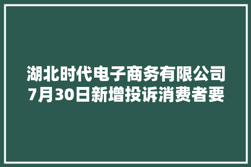 湖北时代电子商务有限公司7月30日新增投诉消费者要求退赔费用赔偿损失停止侵权、核定侵权责任