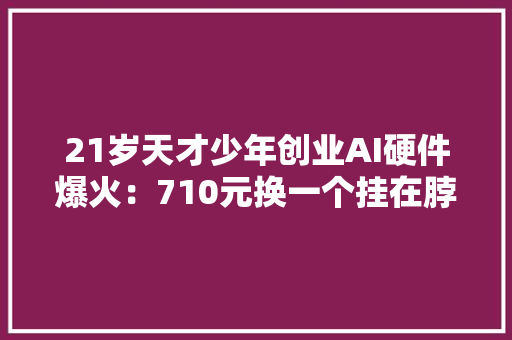 21岁天才少年创业AI硬件爆火：710元换一个挂在脖子上的AI同伙