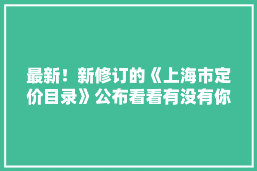 最新！新修订的《上海市定价目录》公布看看有没有你所关心的内容？