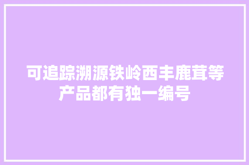 可追踪溯源铁岭西丰鹿茸等产品都有独一编号