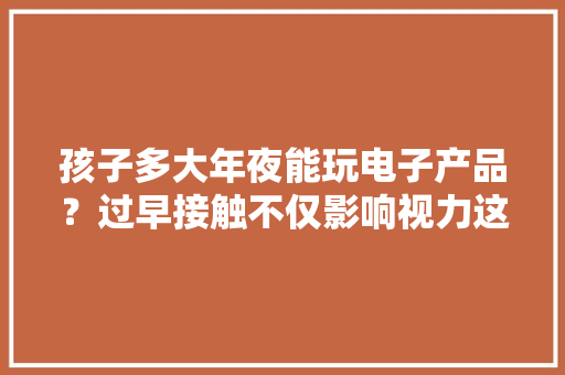 孩子多大年夜能玩电子产品？过早接触不仅影响视力这3点也将受影响