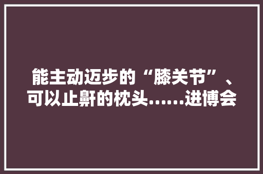 能主动迈步的“膝关节”、可以止鼾的枕头……进博会这些健康养老黑科技你见过吗？