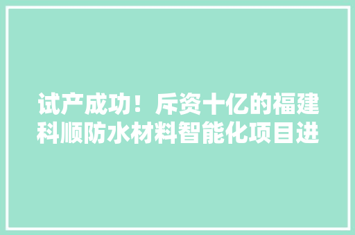 试产成功！斥资十亿的福建科顺防水材料智能化项目进入收成期