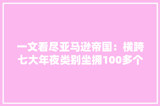 一文看尽亚马逊帝国：横跨七大年夜类别坐拥100多个子公司和产品