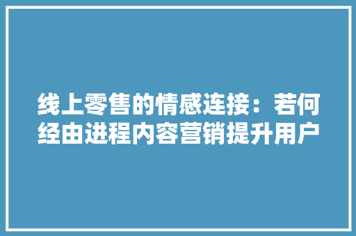 线上零售的情感连接：若何经由进程内容营销提升用户体验