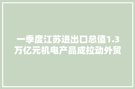 一季度江苏进出口总值1.3万亿元机电产品成拉动外贸“新动能”