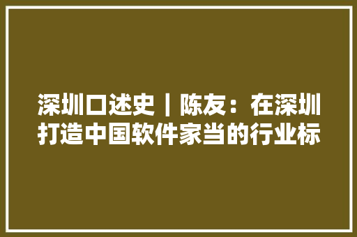 深圳口述史｜陈友：在深圳打造中国软件家当的行业标杆