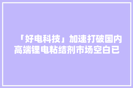 「好电科技」加速打破国内高端锂电粘结剂市场空白已进入国内头部电池厂商供应链