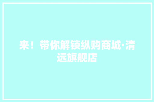 来！带你解锁纵购商城·清远旗舰店