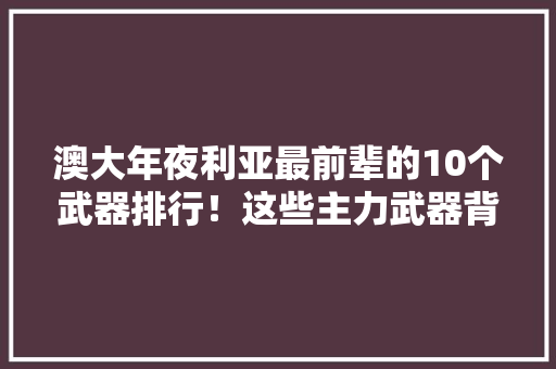 澳大年夜利亚最前辈的10个武器排行！这些主力武器背后的故事