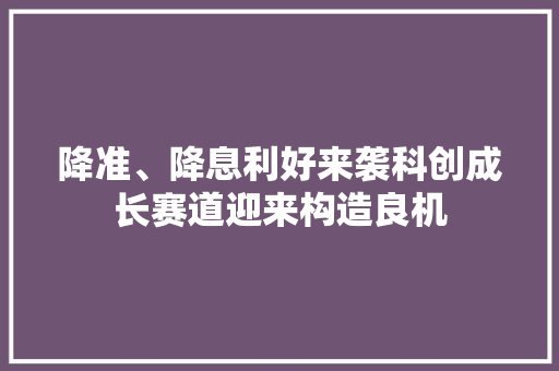 降准、降息利好来袭科创成长赛道迎来构造良机