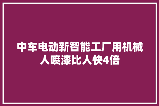 中车电动新智能工厂用机械人喷漆比人快4倍