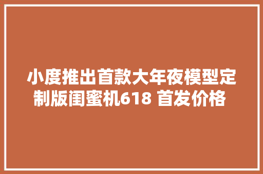 小度推出首款大年夜模型定制版闺蜜机618 首发价格 2999 元