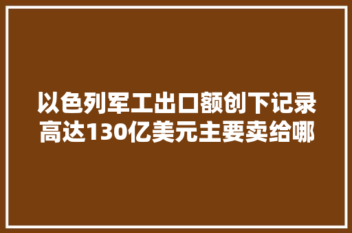以色列军工出口额创下记录高达130亿美元主要卖给哪些国家？