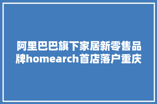 阿里巴巴旗下家居新零售品牌homearch首店落户重庆6000㎡一站实现装房自由