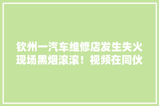 钦州一汽车维修店发生失火现场黑烟滚滚！视频在同伙圈疯传
